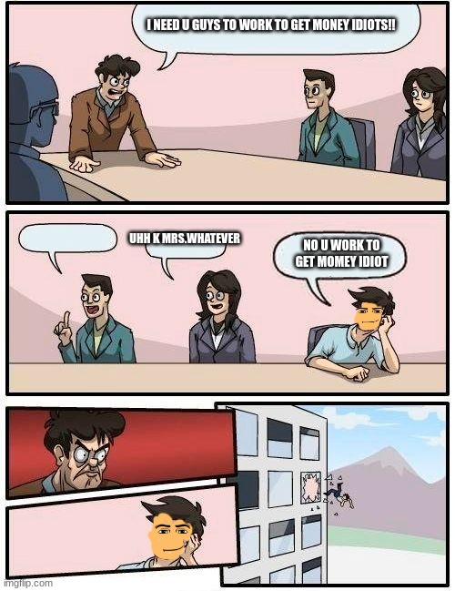 Office board meeting room | I NEED U GUYS TO WORK TO GET MONEY IDIOTS!! UHH K MRS.WHATEVER; NO U WORK TO GET MOMEY IDIOT | image tagged in office board meeting room | made w/ Imgflip meme maker