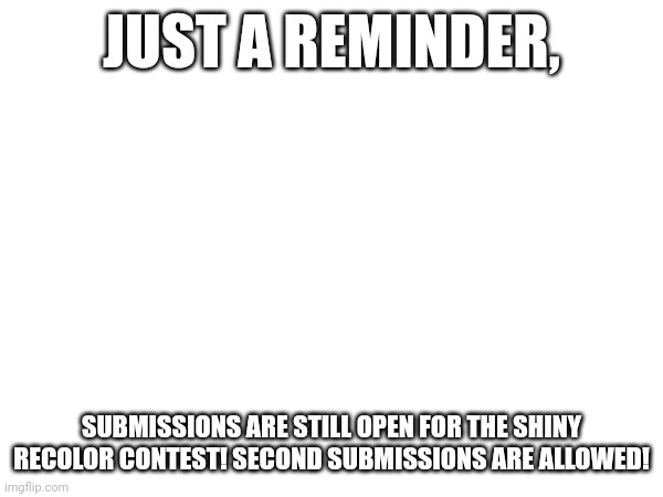 JUST A REMINDER, SUBMISSIONS ARE STILL OPEN FOR THE SHINY RECOLOR CONTEST! SECOND SUBMISSIONS ARE ALLOWED! | made w/ Imgflip meme maker