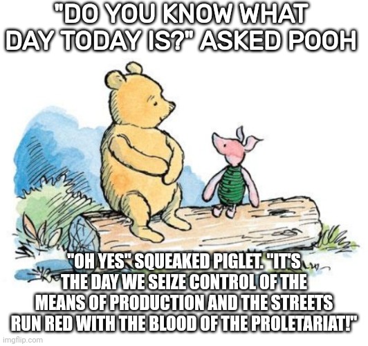 winnie the pooh and piglet | "DO YOU KNOW WHAT DAY TODAY IS?" ASKED POOH; "OH YES" SQUEAKED PIGLET. "IT'S THE DAY WE SEIZE CONTROL OF THE MEANS OF PRODUCTION AND THE STREETS RUN RED WITH THE BLOOD OF THE PROLETARIAT!" | image tagged in winnie the pooh and piglet | made w/ Imgflip meme maker