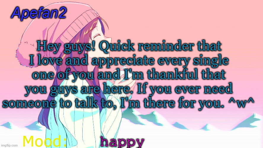 apefan2 announcement temp | Hey guys! Quick reminder that I love and appreciate every single one of you and I'm thankful that you guys are here. If you ever need someone to talk to, I'm there for you. ^w^; happy | image tagged in apefan2 announcement temp | made w/ Imgflip meme maker