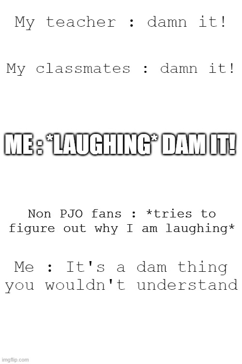 that's dam funny! | My teacher : damn it! My classmates : damn it! ME : *LAUGHING* DAM IT! Non PJO fans : *tries to figure out why I am laughing*; Me : It's a dam thing you wouldn't understand | image tagged in pjo dam,dam,pjo,fans,you wont understand,conversation | made w/ Imgflip meme maker