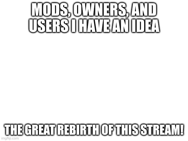 MODS, OWNERS, AND USERS I HAVE AN IDEA; THE GREAT REBIRTH OF THIS STREAM! | made w/ Imgflip meme maker
