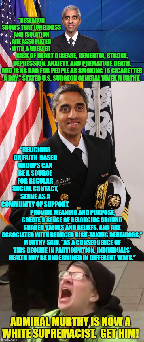 Yep . . . pretty much. | “RESEARCH SHOWS THAT LONELINESS AND ISOLATION ARE ASSOCIATED WITH A GREATER; RISK OF HEART DISEASE, DEMENTIA, STROKE, DEPRESSION, ANXIETY, AND PREMATURE DEATH, AND IS AS BAD FOR PEOPLE AS SMOKING 15 CIGARETTES A DAY," STATED U.S. SURGEON GENERAL VIVEK MURTHY. “RELIGIOUS OR FAITH-BASED GROUPS CAN BE A SOURCE FOR REGULAR SOCIAL CONTACT, SERVE AS A COMMUNITY OF SUPPORT, PROVIDE MEANING AND PURPOSE, CREATE A SENSE OF BELONGING AROUND SHARED VALUES AND BELIEFS, AND ARE ASSOCIATED WITH REDUCED RISK-TAKING BEHAVIORS,” MURTHY SAID. “AS A CONSEQUENCE OF THIS DECLINE IN PARTICIPATION, INDIVIDUALS’ HEALTH MAY BE UNDERMINED IN DIFFERENT WAYS.”; ADMIRAL MURTHY IS NOW A WHITE SUPREMACIST.  GET HIM! | image tagged in truth | made w/ Imgflip meme maker