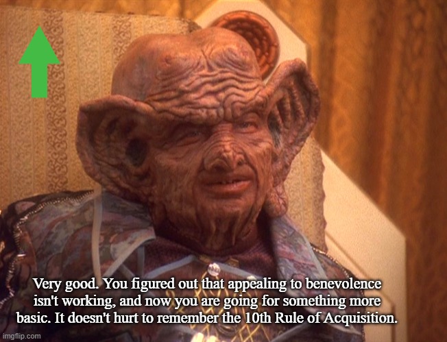 Grand Nagus Zek | Very good. You figured out that appealing to benevolence isn't working, and now you are going for something more basic. It doesn't hurt to r | image tagged in grand nagus zek | made w/ Imgflip meme maker