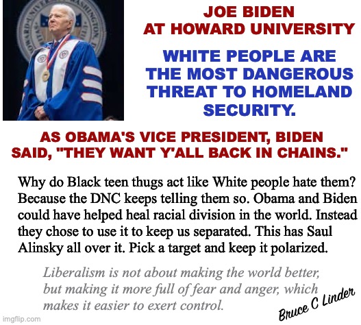 How to foment hate. | JOE BIDEN
AT HOWARD UNIVERSITY; WHITE PEOPLE ARE
THE MOST DANGEROUS
THREAT TO HOMELAND
SECURITY. AS OBAMA'S VICE PRESIDENT, BIDEN
SAID, "THEY WANT Y'ALL BACK IN CHAINS."; Why do Black teen thugs act like White people hate them?
Because the DNC keeps telling them so. Obama and Biden
could have helped heal racial division in the world. Instead
they chose to use it to keep us separated. This has Saul
Alinsky all over it. Pick a target and keep it polarized. Liberalism is not about making the world better,
but making it more full of fear and anger, which
makes it easier to exert control. Bruce C Linder | image tagged in joe biden,howard university,naacp,racial division,alinsky | made w/ Imgflip meme maker