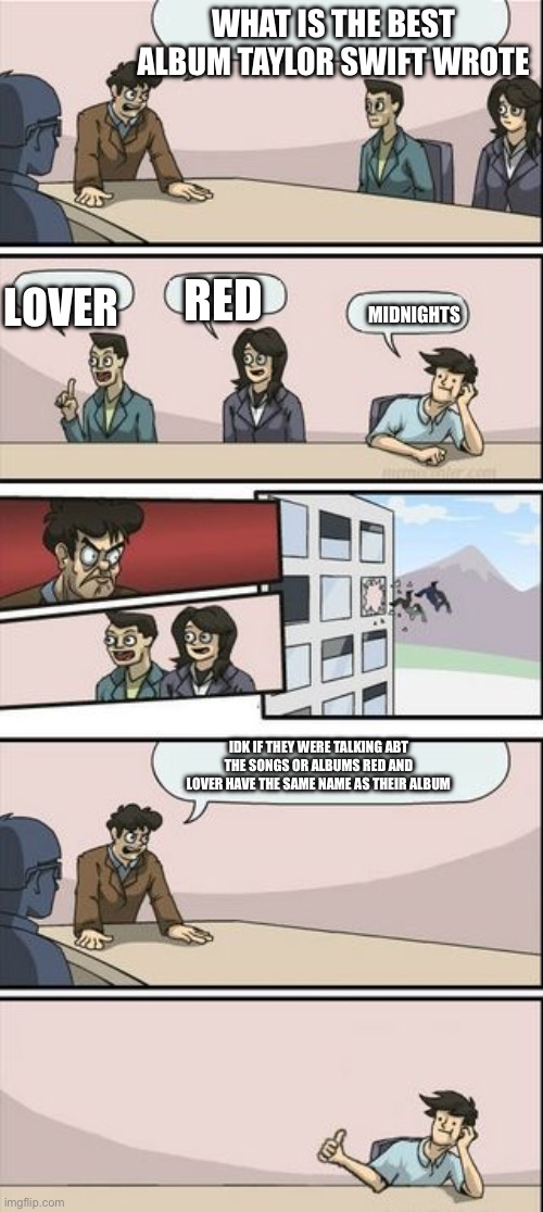 Boardroom Meeting Sugg 2 | WHAT IS THE BEST ALBUM TAYLOR SWIFT WROTE; LOVER; RED; MIDNIGHTS; IDK IF THEY WERE TALKING ABT THE SONGS OR ALBUMS RED AND LOVER HAVE THE SAME NAME AS THEIR ALBUM | image tagged in boardroom meeting sugg 2 | made w/ Imgflip meme maker
