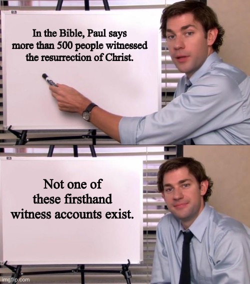 In fact, biblical scholars accept that the Bible doesn’t contain any firsthand accounts of the events described in it | In the Bible, Paul says more than 500 people witnessed the resurrection of Christ. Not one of these firsthand witness accounts exist. | image tagged in jim halpert explains,bible,christianity,atheism,religion,jesus christ | made w/ Imgflip meme maker