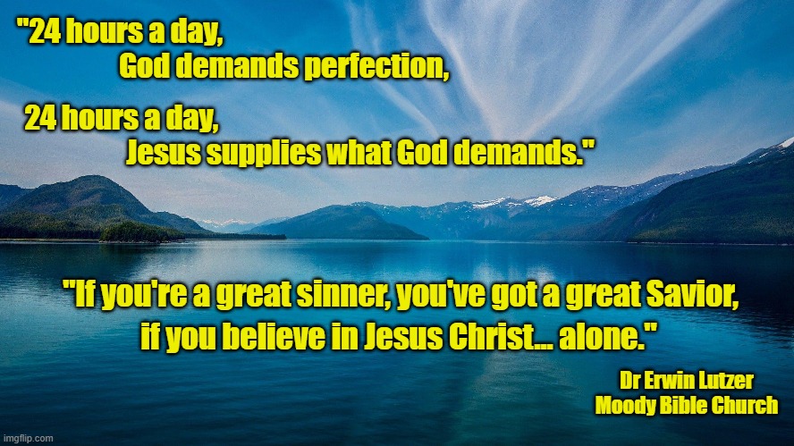 A Great Savior | "24 hours a day, 
                  God demands perfection, 24 hours a day, 
                   Jesus supplies what God demands."; "If you're a great sinner, you've got a great Savior, if you believe in Jesus Christ... alone."; Dr Erwin Lutzer
Moody Bible Church | image tagged in holy bible,jesus christ,god is love,jesus saves | made w/ Imgflip meme maker