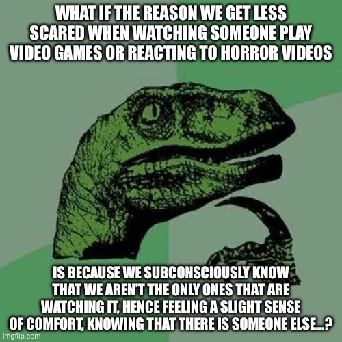What if…? | WHAT IF THE REASON WE GET LESS SCARED WHEN WATCHING SOMEONE PLAY VIDEO GAMES OR REACTING TO HORROR VIDEOS; IS BECAUSE WE SUBCONSCIOUSLY KNOW THAT WE AREN’T THE ONLY ONES THAT ARE WATCHING IT, HENCE FEELING A SLIGHT SENSE OF COMFORT, KNOWING THAT THERE IS SOMEONE ELSE…? | image tagged in raptor asking questions | made w/ Imgflip meme maker