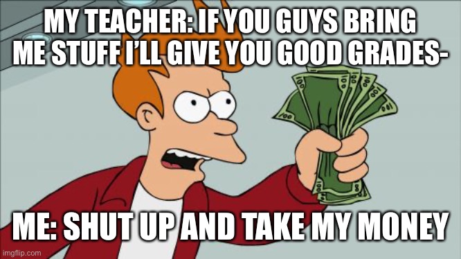 Oh if only this were true | MY TEACHER: IF YOU GUYS BRING ME STUFF I’LL GIVE YOU GOOD GRADES-; ME: SHUT UP AND TAKE MY MONEY | image tagged in memes,shut up and take my money fry | made w/ Imgflip meme maker