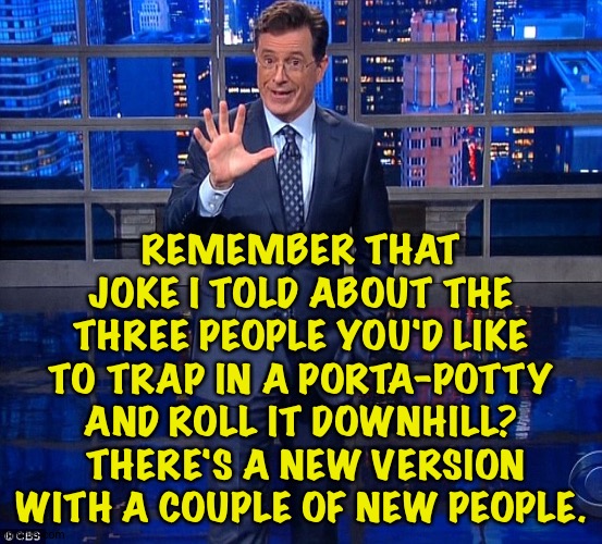Colbert | REMEMBER THAT JOKE I TOLD ABOUT THE THREE PEOPLE YOU'D LIKE TO TRAP IN A PORTA-POTTY AND ROLL IT DOWNHILL?  THERE'S A NEW VERSION WITH A COU | image tagged in colbert | made w/ Imgflip meme maker