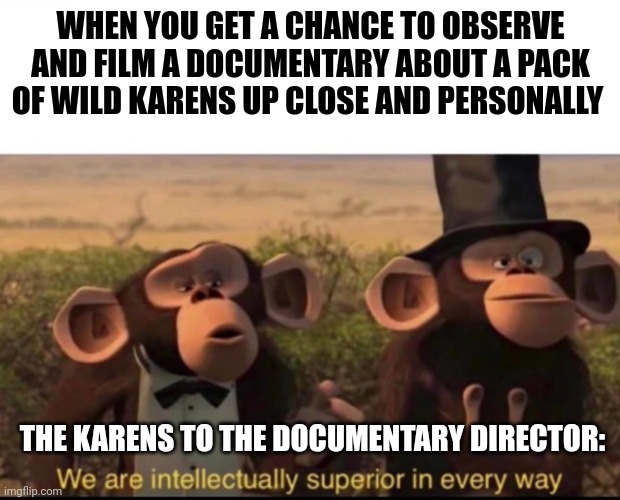 Karens definitely have out of control superiority complexes | WHEN YOU GET A CHANCE TO OBSERVE AND FILM A DOCUMENTARY ABOUT A PACK OF WILD KARENS UP CLOSE AND PERSONALLY; THE KARENS TO THE DOCUMENTARY DIRECTOR: | image tagged in we are intellectually superior in every way | made w/ Imgflip meme maker