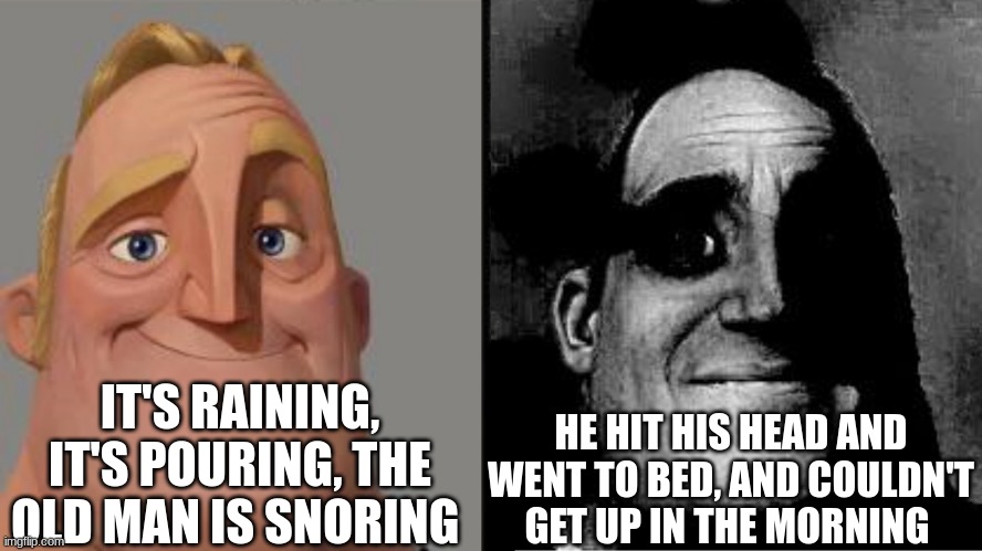 Traumatized Mr. Incredible | IT'S RAINING, IT'S POURING, THE OLD MAN IS SNORING; HE HIT HIS HEAD AND WENT TO BED, AND COULDN'T GET UP IN THE MORNING | image tagged in traumatized mr incredible | made w/ Imgflip meme maker