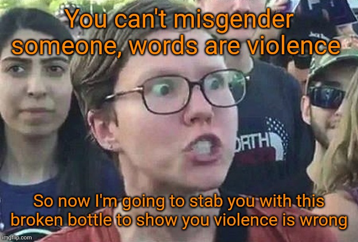 The insane, domestic terrorist left, will respond to your imagined violence with actual violence. Like the Floyd riots. | You can't misgender someone, words are violence; So now I'm going to stab you with this broken bottle to show you violence is wrong | image tagged in triggered liberal,misgenderino,democrat scumbags,domestic terrorists,anti american garbage,insane clown posse | made w/ Imgflip meme maker