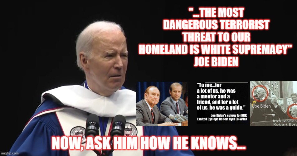 Real Biden | "...THE MOST DANGEROUS TERRORIST THREAT TO OUR HOMELAND IS WHITE SUPREMACY" 
JOE BIDEN; NOW, ASK HIM HOW HE KNOWS... | image tagged in democrat,socialist,white supremacy | made w/ Imgflip meme maker