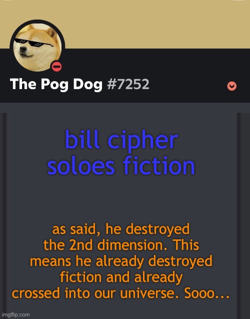 epic doggos epic discord temp | bill cipher soloes fiction; as said, he destroyed the 2nd dimension. This means he already destroyed fiction and already crossed into our universe. Sooo... | image tagged in epic doggos epic discord temp | made w/ Imgflip meme maker