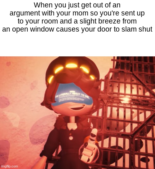 I am literally about to die | When you just get out of an argument with your mom so you're sent up to your room and a slight breeze from an open window causes your door to slam shut | image tagged in i am literally about to die | made w/ Imgflip meme maker