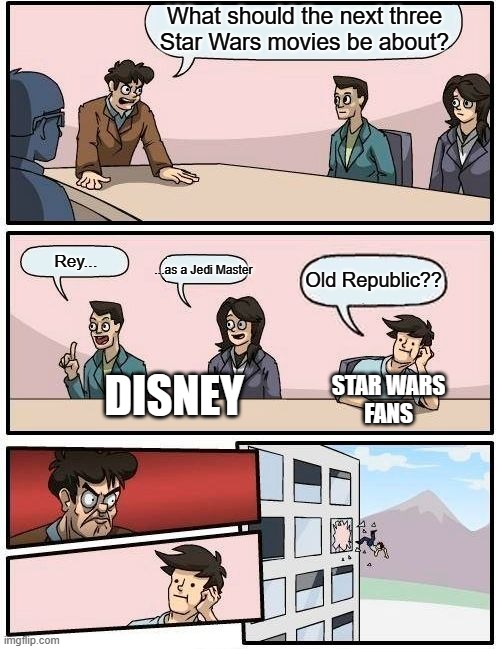 Star Wars boardroom meeting | What should the next three
Star Wars movies be about? Rey... ...as a Jedi Master; Old Republic?? DISNEY; STAR WARS
FANS | image tagged in memes,boardroom meeting suggestion,star wars,disney killed star wars,disney star wars,star wars meme | made w/ Imgflip meme maker