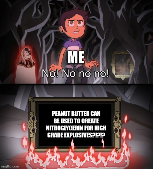 Peanut butter can be used for explosives??? | ME; PEANUT BUTTER CAN BE USED TO CREATE NITROGLYCERIN FOR HIGH GRADE EXPLOSIVES?!?!? | image tagged in the owl house no no no no no | made w/ Imgflip meme maker