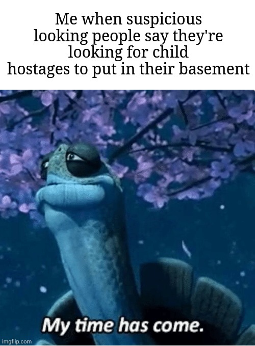 My Time Has Come | Me when suspicious looking people say they're looking for child hostages to put in their basement | image tagged in my time has come | made w/ Imgflip meme maker
