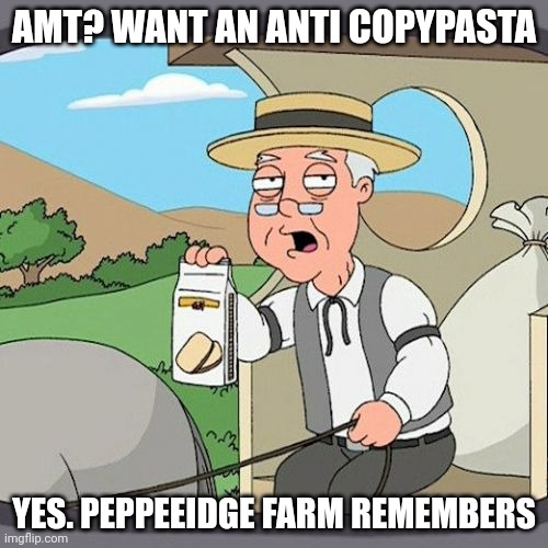 Have you seen a day with no copypastas? | AMT? WANT AN ANTI COPYPASTA; YES. PEPPEEIDGE FARM REMEMBERS | image tagged in memes,pepperidge farm remembers | made w/ Imgflip meme maker