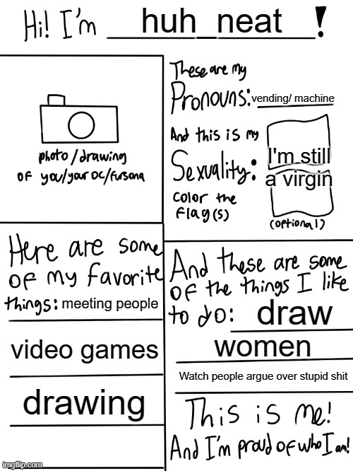 Lgbtq stream account profile | huh_neat; vending/ machine; I'm still a virgin; meeting people; draw; video games; women; Watch people argue over stupid shit; drawing | image tagged in lgbtq stream account profile | made w/ Imgflip meme maker