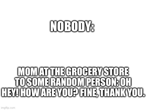 How does my mom know so many people? If she said she knew the president I wouldn’t be surprised. | NOBODY:; MOM AT THE GROCERY STORE TO SOME RANDOM PERSON: OH HEY! HOW ARE YOU? FINE, THANK YOU. | image tagged in blank white template | made w/ Imgflip meme maker