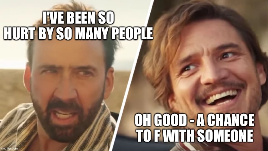 Nick Cage and Pedro pascal | I'VE BEEN SO HURT BY SO MANY PEOPLE; OH GOOD - A CHANCE TO F WITH SOMEONE | image tagged in nick cage and pedro pascal | made w/ Imgflip meme maker