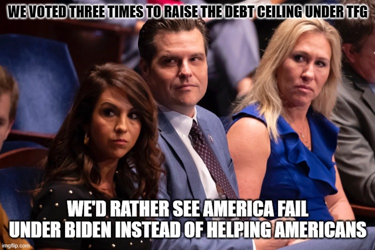 Boebert Gaetz and Greene | WE VOTED THREE TIMES TO RAISE THE DEBT CEILING UNDER TFG; WE'D RATHER SEE AMERICA FAIL UNDER BIDEN INSTEAD OF HELPING AMERICANS | image tagged in boebert gaetz and greene | made w/ Imgflip meme maker