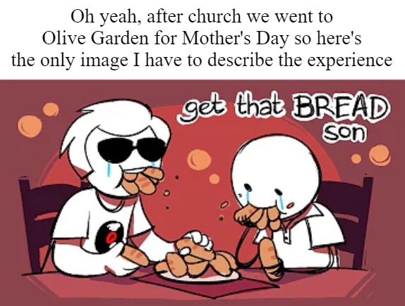 breadsticks for life | Oh yeah, after church we went to Olive Garden for Mother's Day so here's the only image I have to describe the experience | made w/ Imgflip meme maker