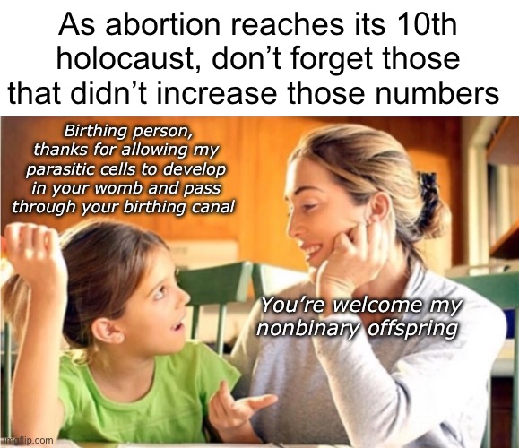 Happy birthing persons day. | As abortion reaches its 10th holocaust, don’t forget those that didn’t increase those numbers; Birthing person, thanks for allowing my parasitic cells to develop in your womb and pass through your birthing canal; You’re welcome my nonbinary offspring | image tagged in politics lol,memes | made w/ Imgflip meme maker