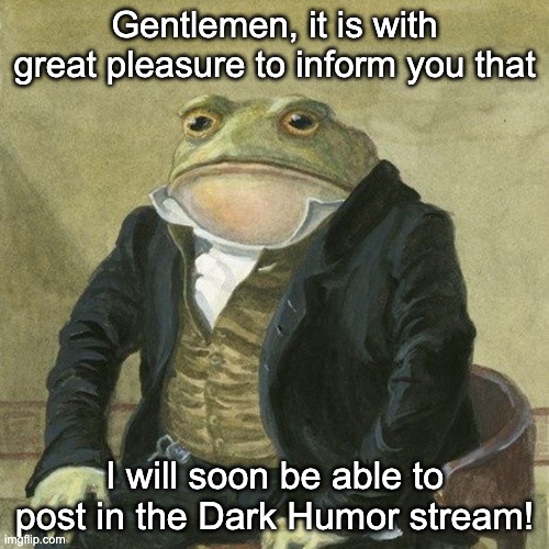 I was always a big fan of the dark humor stream when I looked at it a month before I made an actual Imgflip account and now its  | Gentlemen, it is with great pleasure to inform you that; I will soon be able to post in the Dark Humor stream! | image tagged in gentlemen it is with great pleasure to inform you that,fun | made w/ Imgflip meme maker