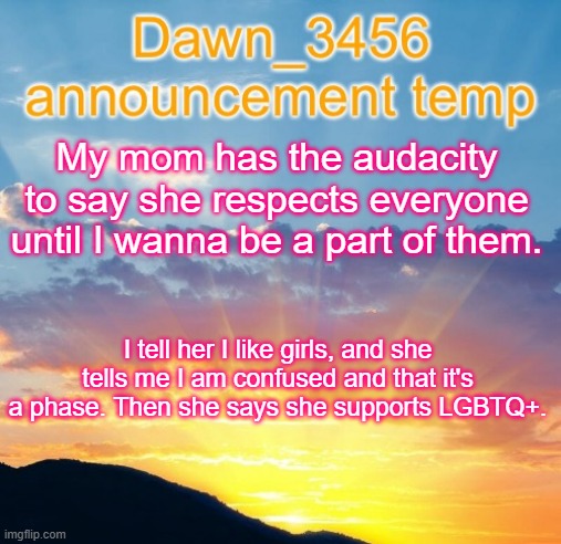 Dawn_3456 announcement | My mom has the audacity to say she respects everyone until I wanna be a part of them. I tell her I like girls, and she tells me I am confused and that it's a phase. Then she says she supports LGBTQ+. | image tagged in dawn_3456 announcement | made w/ Imgflip meme maker