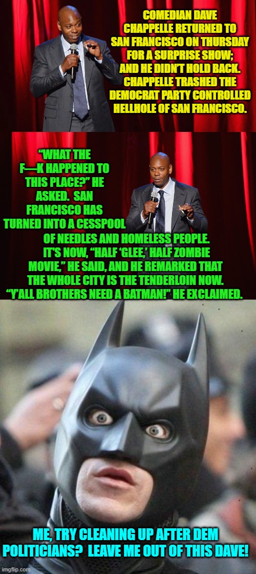 Now will Dave also get labelled a White Supremacist by leftists? | COMEDIAN DAVE CHAPPELLE RETURNED TO SAN FRANCISCO ON THURSDAY FOR A SURPRISE SHOW; AND HE DIDN’T HOLD BACK. CHAPPELLE TRASHED THE DEMOCRAT PARTY CONTROLLED HELLHOLE OF SAN FRANCISCO. “WHAT THE F—K HAPPENED TO THIS PLACE?” HE ASKED.  SAN FRANCISCO HAS TURNED INTO A CESSPOOL; OF NEEDLES AND HOMELESS PEOPLE.  IT'S NOW, “HALF ‘GLEE,’ HALF ZOMBIE MOVIE,” HE SAID, AND HE REMARKED THAT THE WHOLE CITY IS THE TENDERLOIN NOW. “Y’ALL BROTHERS NEED A BATMAN!” HE EXCLAIMED. ME, TRY CLEANING UP AFTER DEM POLITICIANS?  LEAVE ME OUT OF THIS DAVE! | image tagged in truth | made w/ Imgflip meme maker