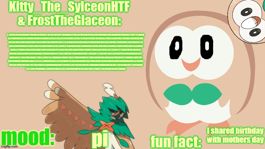 FrostTheGlaceon & Kitty_The_SylceonHTF's rowlet temp | 3.1415926535897932384626433832795028841971693993751058209749445923078164062862089986280348253421170679
8214808651328230664709384460955058223172535940812848111745028410270193852110555964462294895493038196
4428810975665933446128475648233786783165271201909145648566923460348610454326648213393607260249141273
7245870066063155881748815209209628292540917153643678925903600113305305488204665213841469519415116094
3305727036575959195309218611738193261179310511854807446237996274956735188575272489122793818301194912
9833673362440656643086021394946395224737190702179860943702770539217176293176752384674818467669405132
0005681271452635608277857713427577896091736371787214684409012249534301465495853710507922796892589235
4102096882088935967152317279666591372875376932829241978393293146313932073843945049533009683855210991
1535131880764744779239180335110989069790714563757977614359618548960058099469433027705386594272053939
71777207784090971205832907555121202367092623544218517180721787341920758236301; I shared birthday with mothers day; pi | image tagged in frosttheglaceon kitty_the_sylceonhtf's rowlet temp | made w/ Imgflip meme maker