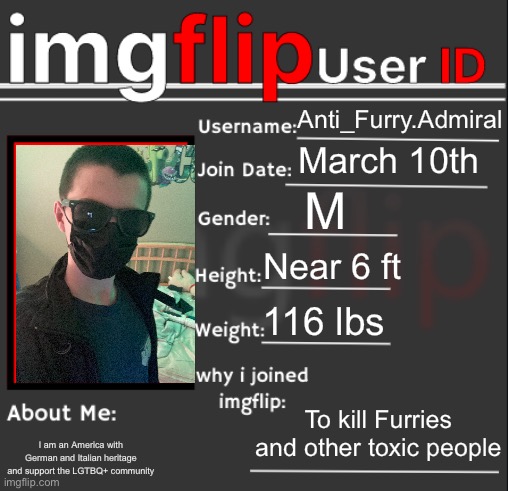 I can’t compromise my location or face, so no face reveal soon (Mod note: Handsom-) | Anti_Furry.Admiral; March 10th; M; Near 6 ft; 116 lbs; To kill Furries and other toxic people; I am an America with German and Italian heritage and support the LGTBQ+ community | image tagged in imgflip user id | made w/ Imgflip meme maker