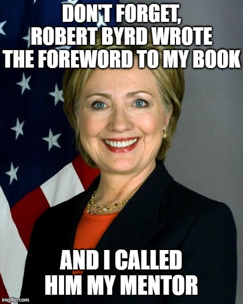 Hillary Clinton Meme | DON'T FORGET, ROBERT BYRD WROTE THE FOREWORD TO MY BOOK AND I CALLED HIM MY MENTOR | image tagged in memes,hillary clinton | made w/ Imgflip meme maker