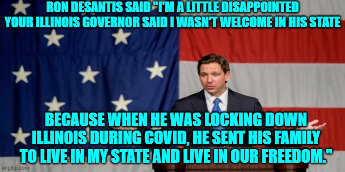 Leftist hypocrisy is their RELIGION. | RON DESANTIS SAID "I'M A LITTLE DISAPPOINTED YOUR ILLINOIS GOVERNOR SAID I WASN'T WELCOME IN HIS STATE; BECAUSE WHEN HE WAS LOCKING DOWN ILLINOIS DURING COVID, HE SENT HIS FAMILY TO LIVE IN MY STATE AND LIVE IN OUR FREEDOM." | image tagged in truth | made w/ Imgflip meme maker