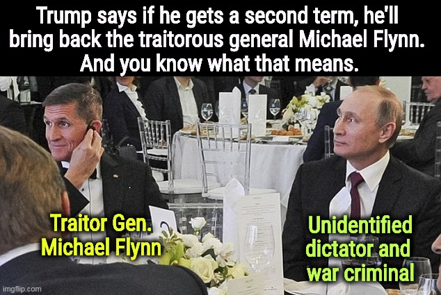Traitor General Michael Flynn and Vladimir Putin dine like swine | Trump says if he gets a second term, he'll 
bring back the traitorous general Michael Flynn. 
And you know what that means. Unidentified dictator and 
war criminal; Traitor Gen. Michael Flynn | image tagged in traitor general michael flynn and vladimir putin dine like swine,traitor,michael flynn,putin,dictator,trump | made w/ Imgflip meme maker