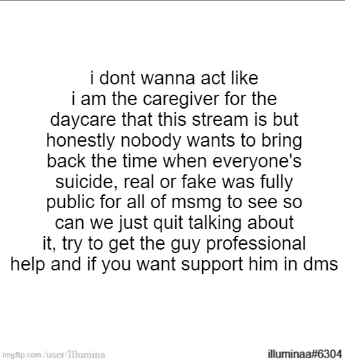 this will be my only post on the topic | i dont wanna act like i am the caregiver for the daycare that this stream is but honestly nobody wants to bring back the time when everyone's suicide, real or fake was fully public for all of msmg to see so can we just quit talking about it, try to get the guy professional help and if you want support him in dms | made w/ Imgflip meme maker