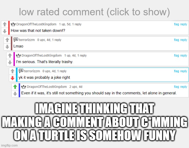 People these days are disgusting | IMAGINE THINKING THAT MAKING A COMMENT ABOUT C*MMING ON A TURTLE IS SOMEHOW FUNNY | image tagged in low rated comment,joke,how about no | made w/ Imgflip meme maker