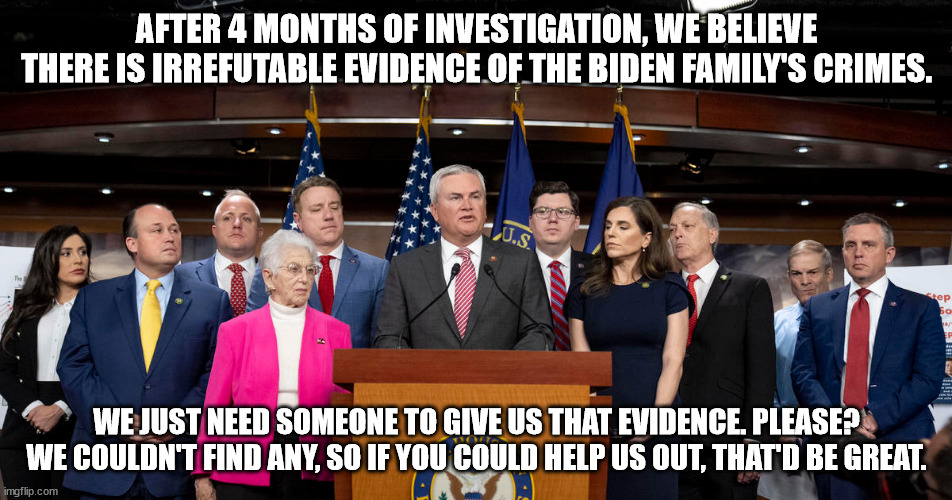 AFTER 4 MONTHS OF INVESTIGATION, WE BELIEVE THERE IS IRREFUTABLE EVIDENCE OF THE BIDEN FAMILY'S CRIMES. WE JUST NEED SOMEONE TO GIVE US THAT EVIDENCE. PLEASE? WE COULDN'T FIND ANY, SO IF YOU COULD HELP US OUT, THAT'D BE GREAT. | made w/ Imgflip meme maker