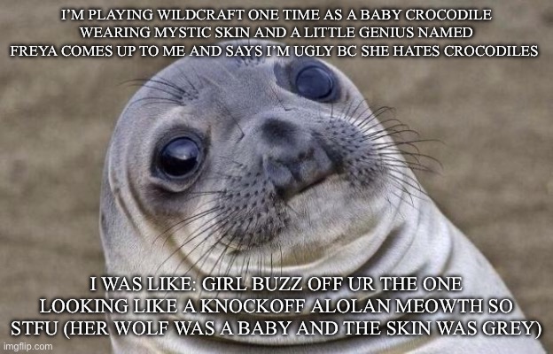 IDGAF if she hates crocodiles no reason for her to call me ugly | I’M PLAYING WILDCRAFT ONE TIME AS A BABY CROCODILE WEARING MYSTIC SKIN AND A LITTLE GENIUS NAMED FREYA COMES UP TO ME AND SAYS I’M UGLY BC SHE HATES CROCODILES; I WAS LIKE: GIRL BUZZ OFF UR THE ONE LOOKING LIKE A KNOCKOFF ALOLAN MEOWTH SO STFU (HER WOLF WAS A BABY AND THE SKIN WAS GREY) | image tagged in memes,awkward moment sealion | made w/ Imgflip meme maker