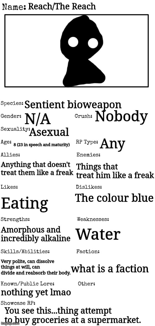 the when of the | Reach/The Reach; Sentient bioweapon; Nobody; N/A; Asexual; Any; 8 (23 in speech and maturity); Anything that doesn't treat them like a freak; Things that treat him like a freak; The colour blue; Eating; Water; Amorphous and incredibly alkaline; Very polite, can dissolve things at will, can divide and reabsorb their body. what is a faction; nothing yet lmao; You see this...thing attempt to buy groceries at a supermarket. | made w/ Imgflip meme maker