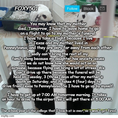 I'm still upset about my mother's death | You may know that my mother died. Tomorrow, I have to leave home to go on a flight to go to my mother's funeral. I have to take a flight because I live in Texas and my mother lived in Pennsylvania, and they are very far away from each other. I sadly can't bring the rest of my family along because my daughter has anxiety issues and we do not know how she would act on an airplane, because flying can bring a lot of stress. We can't drive up there because the funeral will be held on Tuesday, 3 (three) days after my mother's death on Saturday, and it takes 4 (four) days to drive from Texas to Pennsylvania. So I have to go up by myself. I have to get up at 7:00 AM tomorrow morning. It takes an hour to drive to the airport, so I will get there at 8:00 AM. The school year at the college that I teach at is over, so I won't get fired. | image tagged in foxy501 announcement template | made w/ Imgflip meme maker