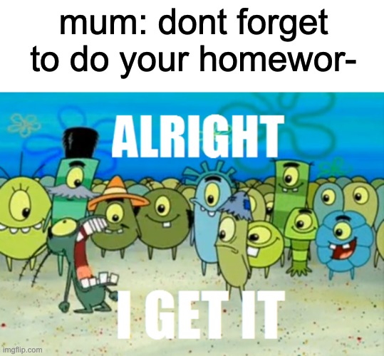 e | mum: dont forget to do your homewor- | image tagged in alright i get it,relatable | made w/ Imgflip meme maker