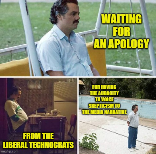 Sad Pablo Escobar Meme | WAITING FOR AN APOLOGY FROM THE LIBERAL TECHNOCRATS FOR HAVING THE AUDACITY TO VOICE SKEPTICISM TO THE MEDIA NARRATIVE | image tagged in memes,sad pablo escobar | made w/ Imgflip meme maker