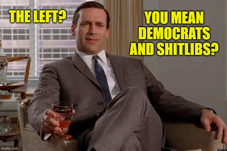 madmen | THE LEFT? YOU MEAN DEMOCRATS AND SHITLIBS? | image tagged in madmen | made w/ Imgflip meme maker