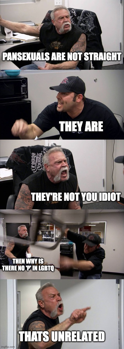 American Chopper Argument | PANSEXUALS ARE NOT STRAIGHT; THEY ARE; THEY'RE NOT YOU IDIOT; THEN WHY IS THERE NO 'P' IN LGBTQ; THATS UNRELATED | image tagged in memes,american chopper argument | made w/ Imgflip meme maker