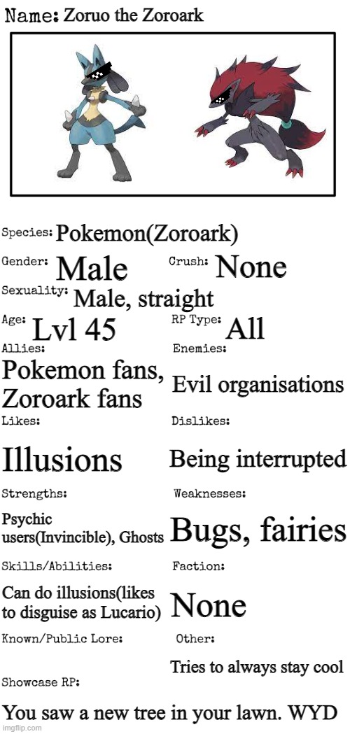 New OC showcase for RP stream | Zoruo the Zoroark; Pokemon(Zoroark); None; Male; Male, straight; Lvl 45; All; Pokemon fans, Zoroark fans; Evil organisations; Illusions; Being interrupted; Bugs, fairies; Psychic users(Invincible), Ghosts; None; Can do illusions(likes to disguise as Lucario); Tries to always stay cool; You saw a new tree in your lawn. WYD | image tagged in new oc showcase for rp stream | made w/ Imgflip meme maker
